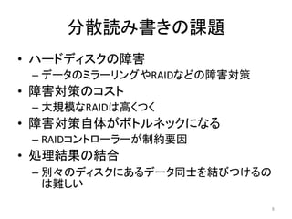 分散読み書きの課題
• ハードディスクの障害
 – データのミラーリングやRAIDなどの障害対策
• 障害対策のコスト
 – 大規模なRAIDは高くつく
• 障害対策自体がボトルネックになる
 – RAIDコントローラーが制約要因
• 処理結果の結合
 – 別々のディスクにあるデータ同士を結びつけるの
   は難しい

                            8
 