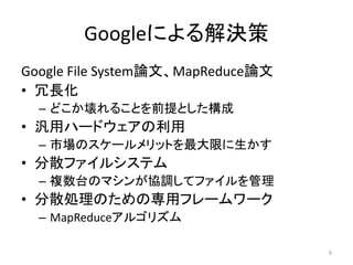 Googleによる解決策
Google File System論文、MapReduce論文
• 冗長化
  – どこか壊れることを前提とした構成
• 汎用ハードウェアの利用
  – 市場のスケールメリットを最大限に生かす
• 分散ファイルシステム
  – 複数台のマシンが協調してファイルを管理
• 分散処理のための専用フレームワーク
  – MapReduceアルゴリズム

                                   9
 