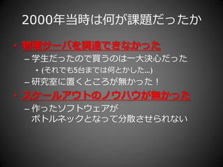 2000年当時は何が課題だったか
• 物理サーバを調達できなかった
 – 学生だったので買うのは一大決心だった
  • (それでも5台までは何とかした…)
 – 研究室に置くところが無かった！
• スケールアウトのノウハウが無かった
 – 作ったソフトウェゕが
   ボトルネックとなって分散させられない
 