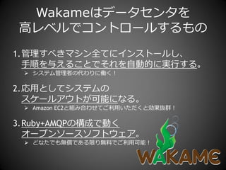 Wakameはデータセンタを
高レベルでコントロールするもの
1.管理すべきマシン全てに゗ンストールし、
  手順を与えることでそれを自動的に実行する。
  システム管理者の代わりに働く！

2.応用としてシステムの
  スケールゕウトが可能になる。
  Amazon EC2と組み合わせてご利用いただくと効果抜群！

3.Ruby+AMQPの構成で動く
  オープンソースソフトウェゕ。
  どなたでも無償である限り無料でご利用可能！
 