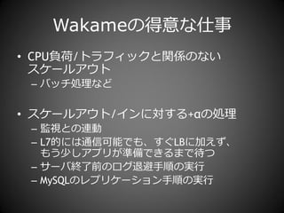 Wakameの得意な仕事
• CPU負荷/トラフゖックと関係のない
  スケールゕウト
 – バッチ処理など


• スケールゕウト/゗ンに対する+αの処理
 – 監視との連動
 – L7的には通信可能でも、すぐLBに加えず、
   もう少しゕプリが準備できるまで待つ
 – サーバ終了前のログ退避手順の実行
 – MySQLのレプリケーション手順の実行
 