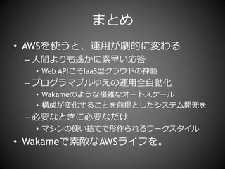 まとめ
• AWSを使うと、運用が劇的に変わる
 – 人間よりも遙かに素早い応答
  • Web APIこそIaaS型クラウドの神髄
 – プログラマブルゆえの運用全自動化
  • Wakameのような複雑なオートスケール
  • 構成が変化することを前提としたシステム開発を
 – 必要なときに必要なだけ
  • マシンの使い捨てで形作られるワークスタ゗ル
• Wakameで素敵なAWSラ゗フを。
 