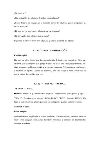 ¿Sé cómo soy?
¿Han coincidido los adjetivos de ambas caras del papel?
¿Cómo definiría mi reacción en el momento de leer los adjetivos que mi compañero ha
escrito sobre mí?
¿He sido sincero con los tres adjetivos que me he puesto?
¿He aprendido algo sobre mí que no sabía?
Si pudiera escribir de nuevo tres adjetivos, ¿volvería a escribir los mismos?
6.2. ACTIVIDAD DE OBSERVACIÓN
Cambio rápido
Haz que los niños formen dos filas con cada niño de frente a un compañero. Diles que
observen cuidadosamente a su pareja. Cuando se les da una señal predeterminada, los
niños se ponen espalda con espalda y se cambian tres cosas. Podrían quitarse sus listones
o desatarse los zapatos. Después de un minuto, diles que se den la vuelta, observen a su
pareja y digan los cambios que ven.
6.3. ACTIVIDAD MOTIVACIONAL
EL CUENTO VIVO.
Objetivo: Animación y concentración del grupo. Temporización, participantes y lugar
TIEMPO: Duración treinta minutos. TAMAÑO DEL GRUPO: Ilimitado. LUGAR: Un
lugar lo suficientemente grande para que los participantes puedan sentarse en círculo
Material: Ninguno.
Pasos a seguir:
a) El coordinador les pide que se sienten en círculo. Una vez sentado, comienza hacer un
relato sobre cualquier cosa, donde incorpore personajes y animales en determinadas
actitudes y acciones.
 