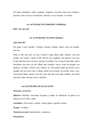 b) Cuando el facilitador señale a cualquier compañero, éste debe actuar como el animal o
personaje sobre el cual se esté haciendo referencia en ese momento en el relato.
6.4. ACTIVIDAD DE EXPRESIÓN CORPORAL
Baile “Soy una taza”
6.5. ACTIVIDADES MANIPULADORAS
¿Que apareció?
Este juego es muy divertido. Comience haciendo cualquier dibujo como, por ejemplo,
una casa.
Pídale al niño que cierre sus ojos. Cuando lo haga, dibuje algún elemento extra, por
ejemplo, una ventana. Cuando el niño abra los ojos, pregúntele que apareció en la casa.
El niño debe decir que es lo nuevo que hay en el dibujo. Una vez que lo haya dicho, pídale
nuevamente que cierre sus ojos. Dibuje unos elementos nuevos como, por ejemplo, una
chimenea con humo, cortinas en las ventanas, etc. Nuevamente pídale que abra los ojos y
pregunte qué cosa nueva tiene el dibujo. Repita esta secuencia de acciones varias veces.
Usted puede dibujar muchas cosas más: pues entre más cosas tenga el dibujo, más difícil
será para el niño encontrar nuevos elementos.
6.6.ACTIVIDADES DE EVALUACIÓN
Marcianos en la tierra
Objetivos: Identificar estereotipos de género y analizar las diferencias de género en la
educación de los niños y niñas.
Actividades: Observación y análisis, trabajo grupal, expresión creativa.
Tiempo: 35 minutos.
Material necesario: Papel periódico, rotuladores.
Instrucciones:
 