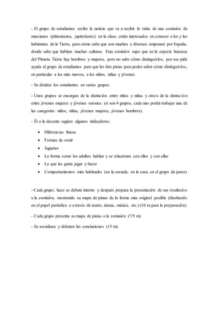 - El grupo de estudiantes recibe la noticia que va a recibir la visita de una comisión de
marcianos (plutonianos, jupiterianos) en la clase; están interesados en conocer a los y las
habitantes de la Tierra, pero cómo sabe que son muchos y diversos empezará por España,
donde sabe que habitan muchas culturas. Esta comisión supo que en la especie humana
del Planeta Tierra hay hombres y mujeres, pero no sabe cómo distinguirlos, por eso pide
ayuda al grupo de estudiantes para que les den pistas para poder saber cómo distinguirlos,
en particular a los más nuevos, a los niños, niñas y jóvenes.
- Se dividen los estudiantes en varios grupos.
- Unos grupos se encargan de la distinción entre niños y niñas y otro/s de la distinción
entre jóvenes mujeres y jóvenes varones. (si son 4 grupos, cada uno podrá trabajar una de
las categorías: niños, niñas, jóvenes mujeres, jóvenes hombres).
- Él o la docente sugiere algunos indicadores:
 Diferencias físicas
 Formas de vestir
 Juguetes
 La forma como los adultos hablan y se relacionan con ellos y con ellas
 Lo que les gusta jugar y hacer
 Comportamientos más habituales (en la escuela, en la casa, en el grupo de pares)
- Cada grupo, hace su debate interno y después prepara la presentación de sus resultados
a la comisión, mostrando su mapa de pistas de la forma más original posible (diseñando
en el papel periódico o a través de teatro, danza, música, etc.) (10 m para la preparación).
- Cada grupo presenta su mapa de pistas a la comisión (7/9 m)
- Se socializan y debaten las conclusiones (15 m).
 