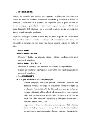 1. INTRODUCCIÓN
El taller está destinado a ser utilizado en la formación de educadores de docentes que
deseen una formación adicional en el diseño, conducción y evaluación de talleres de
formación. Se constituye en la actividad más importante desde el punto de vista del
proceso pedagógico, pues además de conocimientos aporta experiencias de vida que
exigen la relación de lo intelectual con lo emocional y activo e implica una formación
integral de cada uno de los estudiantes.
El proceso pedagógico adscrito al taller tiene su punto de partida en dos variables
fundamentales: la situación inicial de los alumnos, cada uno es diferente a los otros; y las
necesidades o problemas que estos tienen y que pueden ayudarse a superar por medio del
taller.
2. OBJETIVOS
2.1.OBJETIVO GENERAL
 Promover y facilitar una educación integral e integrar simultáneamente en el
proceso de aprendizaje
2.2.OBJETIVOS ESPECÍFICOS
 Desarrollar la capacidad y las habilidades de cada uno de los participantes
 Facilitar que los alumnos o participantes en los talleres sean creadores de su propio
proceso de aprendizaje
3. MARCO TEÓRICO
3.1. Principio fundamental del taller pedagógico
El taller pedagógico tiene como principio fundamental desarrollar una
dimensión formativa que rompa con los esquemas positivistas y rígidos de
la educación “más tradicional”. De ahí que, la propuesta que se hace en
este caso está dirigida al desarrollo de talleres pedagógicos cuyo propósito
básico es la puesta en marcha de actividades orientadas a la reflexión por
medio de la crítica, el análisis de problemas y la búsqueda de soluciones o
respuestas. (Parra Pineda, 2003)
La propuesta pretende el planteamiento de interrogantes y de la reflexión,
como actividad que promueve un trabajo efectivo, académico y en el cual
los participantes pueden argumentar, dialogar, manipular, debatir, en fin,
 