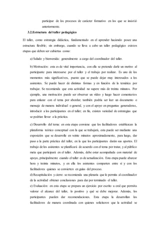participar de los procesos de carácter formativo en los que se insistió
anteriormente.
3.2.Estructura del taller pedagógico
El taller, como estrategia didáctica, fundamentado en el aprender haciendo posee una
estructura flexible; sin embargo, cuando se lleva a cabo un taller pedagógico existen
etapas que deben ser cubiertas como:
a) Saludo y bienvenida: generalmente a cargo del coordinador del taller.
b) Motivación: esta es de vital importancia, con ella se pretende darle un motivo al
participante para interesarse por el taller y el trabajo por realizar. Es uno de los
momentos más significativos, puesto que se puede dejar muy interesados a los
asistentes. Se puede hacer de distintas formas y en función de la temática por
trabajar. Se recomienda que esta actividad no supere más de treinta minutos. Por
ejemplo, una motivación puede ser observar un vídeo y luego hacer comentarios
para enlazar con el tema por abordar; también podría ser leer un documento o
mensaje de manera individual o general, y con el apoyo en preguntas generadoras,
introducir a los participantes en el taller; en fin, existen variedad de estrategias que
se podrían llevar a la práctica.
c) Desarrollo del tema: en esta etapa conviene que los facilitadores establezcan la
plataforma teórico conceptual con la que se trabajará, esta puede ser mediante una
exposición que se desarrolle en veinte minutos aproximadamente, para luego, dar
paso a la parte práctica del taller, en la que los participantes darán sus aportes. El
trabajo de los asistentes se planificará de acuerdo con el tema por tratar, y al público
meta que participará en el taller. Además, debe estar acompañada con material de
apoyo, principalmente cuando el taller es de actualización. Esta etapa puede abarcar
hora y treinta minutos, y en ella los asistentes comparten entre sí y con los
facilitadores quienes se convierten en guías del proceso.
d) Recapitulación y cierre: se recomienda una plenaria que le permita al coordinador
de la actividad obtener conclusiones para dar por terminado el taller.
e) Evaluación: en esta etapa se prepara un ejercicio por escrito u oral que permita
valorar el alcance del taller, lo positivo y qué se debe mejorar. Además, los
participantes pueden dar recomendaciones. Esta etapa la desarrollan los
facilitadores de manera coordinada con quienes solicitaron que la actividad se
 
