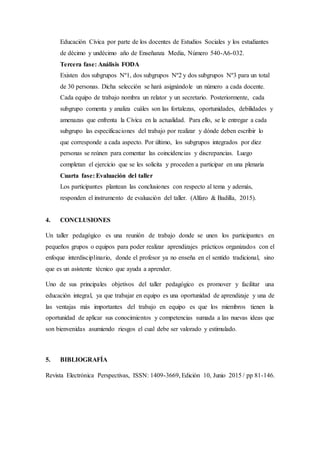 Educación Cívica por parte de los docentes de Estudios Sociales y los estudiantes
de décimo y undécimo año de Enseñanza Media, Número 540-A6-032.
Tercera fase: Análisis FODA
Existen dos subgrupos Nº1, dos subgrupos Nº2 y dos subgrupos Nº3 para un total
de 30 personas. Dicha selección se hará asignándole un número a cada docente.
Cada equipo de trabajo nombra un relator y un secretario. Posteriormente, cada
subgrupo comenta y analiza cuáles son las fortalezas, oportunidades, debilidades y
amenazas que enfrenta la Cívica en la actualidad. Para ello, se le entregar a cada
subgrupo las especificaciones del trabajo por realizar y dónde deben escribir lo
que corresponde a cada aspecto. Por último, los subgrupos integrados por diez
personas se reúnen para comentar las coincidencias y discrepancias. Luego
completan el ejercicio que se les solicita y proceden a participar en una plenaria
Cuarta fase: Evaluación del taller
Los participantes plantean las conclusiones con respecto al tema y además,
responden el instrumento de evaluación del taller. (Alfaro & Badilla, 2015).
4. CONCLUSIONES
Un taller pedagógico es una reunión de trabajo donde se unen los participantes en
pequeños grupos o equipos para poder realizar aprendizajes prácticos organizados con el
enfoque interdisciplinario, donde el profesor ya no enseña en el sentido tradicional, sino
que es un asistente técnico que ayuda a aprender.
Uno de sus principales objetivos del taller pedagógico es promover y facilitar una
educación integral, ya que trabajar en equipo es una oportunidad de aprendizaje y una de
las ventajas más importantes del trabajo en equipo es que los miembros tienen la
oportunidad de aplicar sus conocimientos y competencias sumada a las nuevas ideas que
son bienvenidas asumiendo riesgos el cual debe ser valorado y estimulado.
5. BIBLIOGRAFÍA
Revista Electrónica Perspectivas, ISSN: 1409-3669, Edición 10, Junio 2015 / pp 81-146.
 