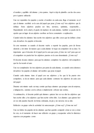 el nombre y apellido del alumno y tres puntos. Aquí te dejo la plantilla con las dos caras
por si quieres utilizarla:
Una vez repartidos los papeles y escrito el nombre en cada cara, llega el momento en el
que el alumno escribirá en la cara del papel que pone ¿Como soy? tres adjetivos que le
definan. Estos adjetivos pueden ser: listo, nervioso, optimista, responsable…
Dependiendo de la edad y el grado de madurez de cada alumno, también se puede dar la
opción que en lugar de un adjetivo escriban un breve comentario o explicación.
Cuando todos los alumnos han escrito tres adjetivos que ellos creen que les definen cómo
son, devuelven los papeles al docente.
En este momento es cuando el docente vuelve a repartir los papeles, pero de forma
aleatoria y sin mirar de manera que a cada alumno le toque un compañero de su clase. Es
importante que el docente dé el papel por la cara que pone ¿Cómo me ven? para que así
el compañero no pueda leer los adjetivos puestos en la cara denominada ¿Como soy?
El docente da unos minutos para que los alumnos completen los adjetivos del compañero
que les ha tocado al azar.
Una vez completados los tres adjetivos por parte de cada alumno, es cuando estos alumnos
devuelven los papeles al alumno del nombre que pone el papel.
Cuando cada alumno tiene el papel con sus adjetivos y los que le ha puesto otro
compañero, se da un minuto para que cada alumno contraste los adjetivos de cada cara
del papel.
Durante este minuto suele ser muy común que haya alumnos que pongan cara de sorpresa,
e indignación, asientan con la cabeza o simplemente esbozar una sonrisa.
A continuación, el docente pedirá qué alumnos quieren leer en voz alta los adjetivos que
han escrito ellos y los adjetivos que han escrito sobre ellos. Los alumnos que quieran leer
en voz alta pueden hacerlo de forma ordenada, de pie y sin moverse de su sitio.
Reflexión en grupo sobre la actividad de autoconcepto ¿Cómo soy? ¿Cómo me ven?
Una vez leídos los papeles de los alumnos que han querido compartir cómo se ven y cómo
les ven, es el momento de hacer una reflexión en grupo y recapacitar sobre la dinámica
aspectos con preguntas como:
 