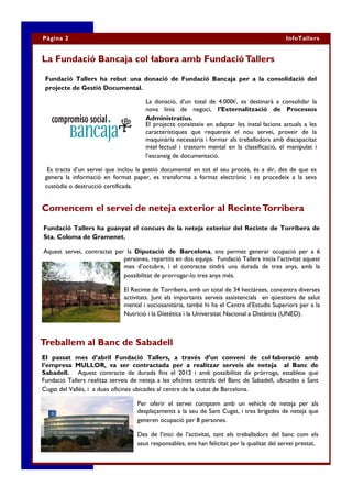 Pàgina 2                                                                                       InfoTallers


La Fundació Bancaja col·labora amb Fundació Tallers

 Fundació Tallers ha rebut una donació de Fundació Bancaja per a la consolidació del
 projecte de Gestió Documental.

                                       La donació, d’un total de 4.000€, es destinarà a consolidar la
                                       nova línia de negoci, l’Externalització de Processos
                                       Administratius.
                                       El projecte consisteix en adaptar les instal·lacions actuals a les
                                       característiques que requereix el nou servei, proveir de la
                                       maquinària necessària i formar als treballadors amb discapacitat
                                       intel·lectual i trastorn mental en la classificació, el manipulat i
                                       l’escaneig de documentació.

  Es tracta d’un servei que inclou la gestió documental en tot el seu procés, és a dir, des de que es
 genera la informació en format paper, es transforma a format electrònic i es procedeix a la seva
 custòdia o destrucció certificada.


Comencem el servei de neteja exterior al Recinte Torribera

Fundació Tallers ha guanyat el concurs de la neteja exterior del Recinte de Torribera de
Sta. Coloma de Gramenet.

Aquest servei, contractat per la Diputació de Barcelona, ens permet generar ocupació per a 6
                             persones, repartits en dos equips. Fundació Tallers inicia l’activitat aquest
                             mes d’octubre, i el contracte tindrà una durada de tres anys, amb la
                             possibilitat de prorrogar-lo tres anys més.

                               El Recinte de Torribera, amb un total de 34 hectàrees, concentra diverses
                               activitats. Junt als importants serveis assistencials en qüestions de salut
                               mental i sociosanitària, també hi ha el Centre d’Estudis Superiors per a la
                               Nutrició i la Dietètica i la Universitat Nacional a Distància (UNED).



Treballem al Banc de Sabadell
El passat mes d’abril Fundació Tallers, a través d’un conveni de col·laboració amb
l’empresa MULLOR, va ser contractada per a realitzar serveis de neteja al Banc de
Sabadell. Aquest contracte de durada fins el 2012 i amb possibilitat de pròrroga, estableix que
Fundació Tallers realitza serveis de neteja a les oficines centrals del Banc de Sabadell, ubicades a Sant
Cugat del Vallès, i a dues oficines ubicades al centre de la ciutat de Barcelona.

                                    Per oferir el servei comptem amb un vehicle de neteja per als
                                    desplaçaments a la seu de Sant Cugat, i tres brigades de neteja que
                                    generen ocupació per 8 persones.

                                    Des de l’inici de l’activitat, tant els treballadors del banc com els
                                    seus responsables, ens han felicitat per la qualitat del servei prestat.
 