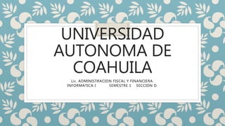 UNIVERSIDAD
AUTONOMA DE
COAHUILA
Lic. ADMINISTRACION FISCAL Y FINANCIERA.
INFORMATICA I SEMESTRE 1 SECCION D.
 