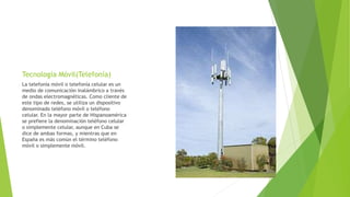 Tecnología Móvil(Telefonía)
La telefonía móvil o telefonía celular es un
medio de comunicación inalámbrico a través
de ondas electromagnéticas. Como cliente de
este tipo de redes, se utiliza un dispositivo
denominado teléfono móvil o teléfono
celular. En la mayor parte de Hispanoamérica
se prefiere la denominación teléfono celular
o simplemente celular, aunque en Cuba se
dice de ambas formas, y mientras que en
España es más común el término teléfono
móvil o simplemente móvil.
 