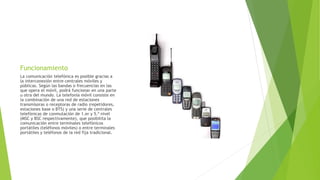 Funcionamiento
La comunicación telefónica es posible gracias a
la interconexión entre centrales móviles y
públicas. Según las bandas o frecuencias en las
que opera el móvil, podrá funcionar en una parte
u otra del mundo. La telefonía móvil consiste en
la combinación de una red de estaciones
transmisoras o receptoras de radio (repetidores,
estaciones base o BTS) y una serie de centrales
telefónicas de conmutación de 1.er y 5.º nivel
(MSC y BSC respectivamente), que posibilita la
comunicación entre terminales telefónicos
portátiles (teléfonos móviles) o entre terminales
portátiles y teléfonos de la red fija tradicional.
 
