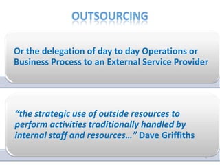 Or the delegation of day to day Operations or
Business Process to an External Service Provider




“the strategic use of outside resources to
perform activities traditionally handled by
internal staff and resources…” Dave Griffiths

                                                4
 