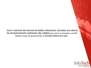 Com o advento dos bancos de dados relacionais, somados aos discos
de armazenamento realmente não voláteis (que exclui os disquetes e os HD's
       Western Caviar da década de 90), o mundo estava em paz...
 