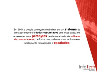 Em 2004 a google começou a trabalhar em um sistema de
armazenamento de dados estruturados que fosse capaz de
armazenar seus petabytes de dados através de milhares
 de computadores, de forma que pudessem ser facilmente e
        rapidamente recuperados e escalados.
 