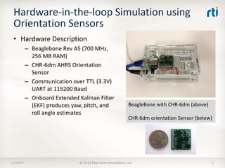 Hardware-in-the-loop Simulation using
Orientation Sensors
• Hardware Description
– Beaglebone Rev A5 (700 MHz,
256 MB RAM)
– CHR-6dm AHRS Orientation
Sensor
– Communication over TTL (3.3V)
UART at 115200 Baud
– Onboard Extended Kalman Filter
(EKF) produces yaw, pitch, and
roll angle estimates

12/3/2013

BeagleBone with CHR-6dm (above)
CHR-6dm orientation Sensor (below)

© 2013 Real-time Innovations, Inc.

11

 