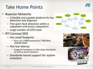 Take Home Points
• Bayesian Networks
– A flexible and capable platform for fault
detection and diagnosis
– Fine-grain fault detection within a
subsystem and across subsystems
– Large number of COTS tools

• RTI Connext DDS
– Has small footprint
• Runs on a ARM processors (700 MHz,
256MB RAM)

– Has low latency
• Supports hardware-in-the-loop simulation
as well as Smart Systems

– Standards-based support for system
evolution
12/3/2013

© 2013 Real-time Innovations, Inc.

15

 
