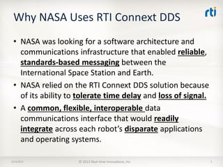 Why NASA Uses RTI Connext DDS
• NASA was looking for a software architecture and
communications infrastructure that enabled reliable,
standards-based messaging between the
International Space Station and Earth.
• NASA relied on the RTI Connext DDS solution because
of its ability to tolerate time delay and loss of signal.
• A common, flexible, interoperable data
communications interface that would readily
integrate across each robot’s disparate applications
and operating systems.
12/3/2013

© 2013 Real-time Innovations, Inc.

3

 