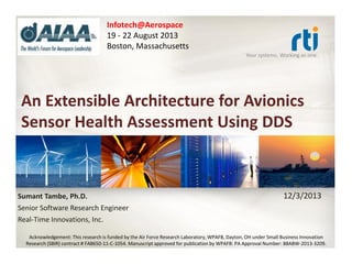 Infotech@Aerospace
19 - 22 August 2013
Boston, Massachusetts
Your systems. Working as one.

An Extensible Architecture for Avionics
Sensor Health Assessment Using DDS

Sumant Tambe, Ph.D.
Senior Software Research Engineer
Real-Time Innovations, Inc.

12/3/2013

Acknowledgement: This research is funded by the Air Force Research Laboratory, WPAFB, Dayton, OH under Small Business Innovation
Research (SBIR) contract # FA8650-11-C-1054. Manuscript approved for publication by WPAFB: PA Approval Number: 88ABW-2013-3209.

 