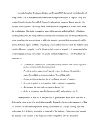 Mayrath, Sanchez, Traphagan, Heikes, and Trivedi (2007) did a study on the benefits of

using Second Life as part of the curriculum for an undergraduate course in English. They tried

two methods of using the Second Life System for educational purposes. In one semester, the

students had to construct a building, which inevitable led to competition as to who could build

the best building. Due to the competitive nature of the exercise and the difficulty of building

anything in Second Life, many students found the exercise unenjoyable. In the second semester,

a role model exercise was employed in which the students customized their avatars to look like

famous historical figures and had a role-playing session and discussion, which the students found

considerably more enjoyable (p. 4-5). Based on their research, Mayrath et al. constructed a list

of best practices in using Second Life for general instructional purposes. They found that it is

important to:


           •    Establish and communicate clear connection of activities with course objectives –
                anchor activities in the learning context.

           •    Provide training, support, and clear directions for Second Life activities.

           •    Match Second Life activities to students’ Second Life skills.

           •    Design activities to tap into the strengths and interests of students.

           •    Keep participation in activities low stakes – minimize competition.

           •    Set limits on the time students spend in Second Life

           •    Order activities in a way that builds user skills and confidence (p. 5).


       The helpfulness of their list of best practices is questionable. Each rule is delivered in

deliberately vague terms to be applicable generally. In practice, however, the vagueness of their

list will make it difficult to implement. Firstly, each student has a unique learning style and

preferences. It is definitely impossible to please all of the students. Furthermore, just because

the majority of the students in the study disliked the competitive activity; it does not
 