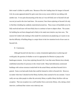 their avatar’s clothes in a public area. Because of the slow loading times for images in Second

Life, his avatar appeared naked for quite some time on my screen while he was talking with

another user. It was quite disconcerting at the time as I was still fairly new to Second Life and

was not yet used to the slow load times. On occasion, I have been exploring in Second Life only

to find that a building has suddenly materialized around me. These issues will probably never be

fully resolved and users will most likely have to continue to learn to adapt to them. The system

for building has not been changed and is likely to be made more intuitive any time soon. The

reasons for Linden Labs sticking to this model for construction are perplexing as it seems to me

that the difficulty of building things is a major factor in the low retention levels of new users in

Second Life.


       D. Conclusions


       Although Second Life does have a variety of potential applications in achieving real

world goals, the question of whether or not it is appropriate for libraries to jump on the

bandwagon remains. In my time exploring Second Life, I saw that some libraries have already

established somewhat of a presence in the virtual world. Many had elaborately constructed

buildings with various resources inside both for the actual library and about Second Life in

general. Some even had audio books that could be listened to while in Second Life. However,

no matter what time I checked out the library facilities, there seemed to be one constant. I never

really saw any other people in either the university library or public library facilities with one

exception. That one exception was a staff member from a university library, who, during a short

interview, confirmed that visitors were relatively rare.
 