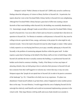 Stimpson’s article “Public Libraries in Second Life” (2009) only served to confirm my

findings about the infrequency of visitors to library facilities in Second Life. In particular, her

reports about her visits to the Cleveland Public Library facility in Second Life were enlightening.

Although the Cleveland Public Library had put a great deal of effort into creating a decent

facsimile of their main building within Second Life, the building was essentially abandoned (p.

13). Interestingly enough, although I made several efforts to locate the Cleveland Public Library

myself in Second Life, I was never able to find it and was forced to conclude that it shut down its

operation in Second Life. For libraries to maintain a solid presence in Second Life, they must be

willing to devote a great deal of time, energy, and money to the project for what might be only

minimal rewards. First of all, land in Second Life must be either bought or rented. Either option

is fairly expensive as even buying land forces you to pay a monthly upkeep pay in Second Life.

Secondly is the problem of constructing adequate facilities within the game itself. It either

requires a great deal of learning on the behalf of the library staff as to how to build things within

Second Life and then the time to actually construct the building, or a professional Second Life

builder can be hired to construct a building. Finally, if the library is to have any hopes of

attracting clientele, they are both going to have to advertise their presence in Second Life and

have someone from their staff logged in to welcome any visitors that may or may not come.

Stimpson argues that “people do not spend time in Second Life in order to be passive consumers

of the landscape” (p. 18). I found this to be fairly true in my experience. If a place was

abandoned, I found myself unlikely to go back there, unless I happened to notice another person

there on the map. For most libraries, I would suggest that the costs of adapting Second Life far

outweigh the relatively small benefits and would not recommend implementing a presence in the

virtual world. Only large libraries with big staffs and excess funds should even consider it.
 