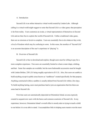 A. Introduction


       Second Life is an online interactive virtual world created by Linden Labs. Although

calling it a virtual world might suggest to some that Second Life is a video game; that perception

is far from reality. Users customize an avatar, a virtual representation of themselves in Second

Life and are then free to explore the world of Second Life. Unlike a traditional video game,

there are no missions or levels to complete. Users are essentially free to do whatever they wish,

a level of freedom which may be confusing to some. In this sense, the moniker of “Second Life”

is an accurate description of the user’s experience in “playing” it.


       B. Overview of Second Life


       Second Life is free to download and explore, though users must be willing to pay for a

more complete experience. Free users are essentially limited to a basic avatar shape, clothing,

and hair. Some free samples are available, but the most fashionable accessories must be bought

with Linden Dollars, 250 L.D. being roughly equivalent to $1 U.S. Also, free users are unable to

build anything except in public areas known as “sandboxes” created specifically for that purpose.

Anything constructed within a sandbox is usually deleted from Second Life within a few days.

To build anything lasting, users must purchase land or join an organization that lets them use

some land in Second Life.


       First time users are automatically deposited on Orientation Island, an area expressly

created to acquaint new users with the basics and common courtesies of Second Life. In my

experience, however, Orientation Island’s overall effect is mostly akin to trying to teach a child

to run before it is even able to stand. It accomplishes little in helping users master even the most
 