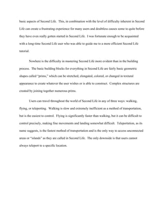 basic aspects of Second Life. This, in combination with the level of difficulty inherent in Second

Life can create a frustrating experience for many users and doubtless causes some to quite before

they have even really gotten started in Second Life. I was fortunate enough to be acquainted

with a long-time Second Life user who was able to guide me to a more efficient Second Life

tutorial.


        Nowhere is the difficulty in mastering Second Life more evident than in the building

process. The basic building blocks for everything in Second Life are fairly basic geometric

shapes called “prims,” which can be stretched, elongated, colored, or changed in textural

appearance to create whatever the user wishes or is able to construct. Complex structures are

created by joining together numerous prims.


        Users can travel throughout the world of Second Life in any of three ways: walking,

flying, or teleporting. Walking is slow and extremely inefficient as a method of transportation,

but is the easiest to control. Flying is significantly faster than walking, but it can be difficult to

control precisely, making fine movements and landing somewhat difficult. Teleportation, as its

name suggests, is the fastest method of transportation and is the only way to access unconnected

areas or “islands” as they are called in Second Life. The only downside is that users cannot

always teleport to a specific location.
 