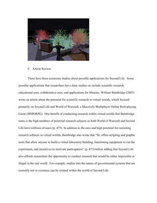 C. Article Review


       There have been numerous studies about possible applications for Second Life. Some

possible applications that researchers have done studies on include scientific research,

educational uses, collaborative uses, and applications for libraries. William Bainbridge (2007)

wrote an article about the potential for scientific research in virtual worlds, which focused

primarily on Second Life and World of Warcraft, a Massively Multiplayer Online Role-playing

Game (MMORPG). One benefit of conducting research within virtual worlds that Bainbridge

notes is the high numbers of potential research subjects as both World of Warcraft and Second

Life have millions of users (p. 473). In addition to the ease and high potential for recruiting

research subjects in virtual worlds, Bainbridge also wrote that “SL offers scripting and graphic

tools that allow anyone to build a virtual laboratory building, functioning equipment to run the

experiment, and incentives to motivate participation” (p. 473) before adding that Second Life

also affords researchers the opportunity to conduct research that would be either impossible or

illegal in the real world. For example, studies into the nature of governmental systems that are

currently not in existence can be created within the world of Second Life.
 