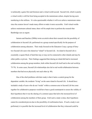 is technically a game first and foremost and a virtual world second. Second Life, which is purely

a virtual world, is still far from being accepted in the mainstream culture, despite having users

numbering in the millions. It is also questionable whether it will ever achieve mainstream status

since the creators haven’t made many efforts to make it more accessible. Until virtual worlds

achieve mainstream cultural status, there will be ample time to perform the research that

Bainbridge sees as urgent.


       Jarmon and Sanchez (2008a) wrote an article about their research into the possibility of

collaboration in Second Life, performed on a group created specifically for the purpose of

collaboration among educators. Their study focused on the Educators Coop, a group of forty-

two Second Life users who shared an “island” in Second Life. An island in Second Life is

essentially a square block of land that may or may not be connected to other islands and may be

either public or private. Their findings suggested that sharing an island did lead to increased

collaboration among the group members, both within Second Life itself and in the real world (p.

75-79). In some cases, Second Life relationships also led to real world collaboration between

members that had never physically met each other (p. 80).


       One of the chief problems with their study is that it lacks a control group for the

dependent variable: the residents “living” on the same island in Second Life. It should have

included a study of users who do not “reside” within a common area in Second Life but come

together for collaborative purposes would have been a good counterpoint to assess the validity of

their hypothesis that it was the sharing of a common space that led to the increased level of

collaboration among the members of their group. Until such a study is done, their hypothesis

cannot be considered proven due to the possibility of confirmation basis. If such a study is not

performed, it is possible that the increased level of collaboration that they witnessed could be
 