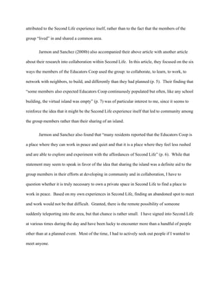 attributed to the Second Life experience itself, rather than to the fact that the members of the

group “lived” in and shared a common area.


       Jarmon and Sanchez (2008b) also accompanied their above article with another article

about their research into collaboration within Second Life. In this article, they focused on the six

ways the members of the Educators Coop used the group: to collaborate, to learn, to work, to

network with neighbors, to build, and differently than they had planned (p. 5). Their finding that

“some members also expected Educators Coop continuously populated but often, like any school

building, the virtual island was empty” (p. 7) was of particular interest to me, since it seems to

reinforce the idea that it might be the Second Life experience itself that led to community among

the group members rather than their sharing of an island.


       Jarmon and Sanchez also found that “many residents reported that the Educators Coop is

a place where they can work in peace and quiet and that it is a place where they feel less rushed

and are able to explore and experiment with the affordances of Second Life” (p. 6). While that

statement may seem to speak in favor of the idea that sharing the island was a definite aid to the

group members in their efforts at developing in community and in collaboration, I have to

question whether it is truly necessary to own a private space in Second Life to find a place to

work in peace. Based on my own experiences in Second Life, finding an abandoned spot to meet

and work would not be that difficult. Granted, there is the remote possibility of someone

suddenly teleporting into the area, but that chance is rather small. I have signed into Second Life

at various times during the day and have been lucky to encounter more than a handful of people

other than at a planned event. Most of the time, I had to actively seek out people if I wanted to

meet anyone.
 