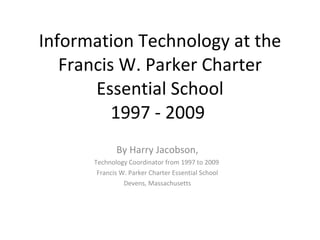Information Technology at the Francis W. Parker Charter Essential School 1997 - 2009  By Harry Jacobson, Technology Coordinator from 1997 to 2009  Francis W. Parker Charter Essential School Devens, Massachusetts 