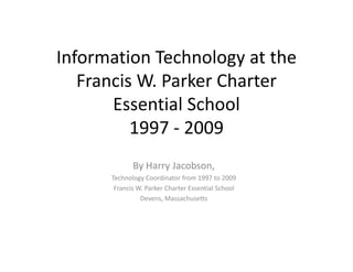 Information Technology at the 
  f             h l         h
   Francis W. Parker Charter 
   Francis W Parker Charter
       Essential School
          1997 ‐ 2009 
             By Harry Jacobson,
      Technology Coordinator from 1997 to 2009 
       Francis W. Parker Charter Essential School
       Francis W Parker Charter Essential School
                Devens, Massachusetts
 