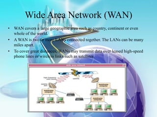 Wide Area Network (WAN)
• WAN covers a large geographic area such as country, continent or even
whole of the world.
• A WAN is two or more LANs connected together. The LANs can be many
miles apart.
• To cover great distances, WANs may transmit data over leased high-speed
phone lines or wireless links such as satellites.
 