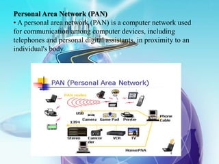 Personal Area Network (PAN)
• A personal area network (PAN) is a computer network used
for communication among computer devices, including
telephones and personal digital assistants, in proximity to an
individual's body.
 