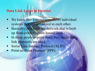 Data Link Layer in Internet
 We know that Internet consists of individual
systems that are connected to each other.
 Basically, it is wide are network that is built
up from point-to-point leased lines.
 In these point-to-point lines, two major data
link protocols are used:
 Serial Line Internet Protocol (SLIP)
 Point-to-Point Protocol (PPP)
 