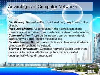 File Sharing: Networks offer a quick and easy way to share files
directly.
Resource Sharing: All computers in the network can share
resources such as printers, fax machines, modems and scanners.
Communication: Those on the network can communicate with
each other via e-mail, instant messages etc.
Flexible Access: Networks allow their users to access files from
computers throughout the network.
Sharing of Information: Computer networks enable us to share
data and information with the computers that are located
geographically large distance apart.
Advantages of Computer Networks
 