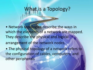 What is a Topology?
• Network topologies describe the ways in
which the elements of a network are mapped.
They describe the physical and logical
arrangement of the network nodes.
• The physical topology of a network refers to
the configuration of cables, computers, and
other peripherals
 