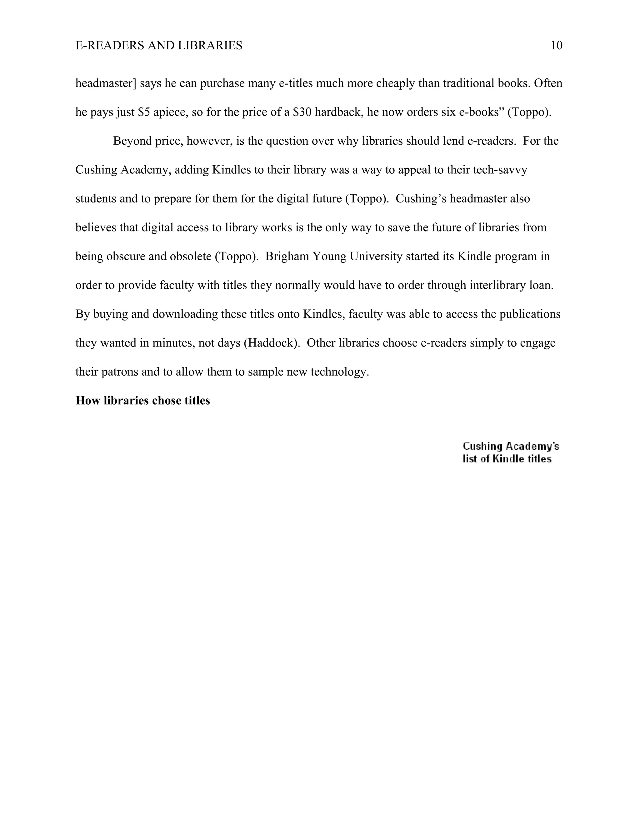E-READERS AND LIBRARIES                                                                              10


headmaster] says he can purchase many e-titles much more cheaply than traditional books. Often

he pays just $5 apiece, so for the price of a $30 hardback, he now orders six e-books” (Toppo).

       Beyond price, however, is the question over why libraries should lend e-readers. For the

Cushing Academy, adding Kindles to their library was a way to appeal to their tech-savvy

students and to prepare for them for the digital future (Toppo). Cushing’s headmaster also

believes that digital access to library works is the only way to save the future of libraries from

being obscure and obsolete (Toppo). Brigham Young University started its Kindle program in

order to provide faculty with titles they normally would have to order through interlibrary loan.

By buying and downloading these titles onto Kindles, faculty was able to access the publications

they wanted in minutes, not days (Haddock). Other libraries choose e-readers simply to engage

their patrons and to allow them to sample new technology.

How libraries chose titles
 