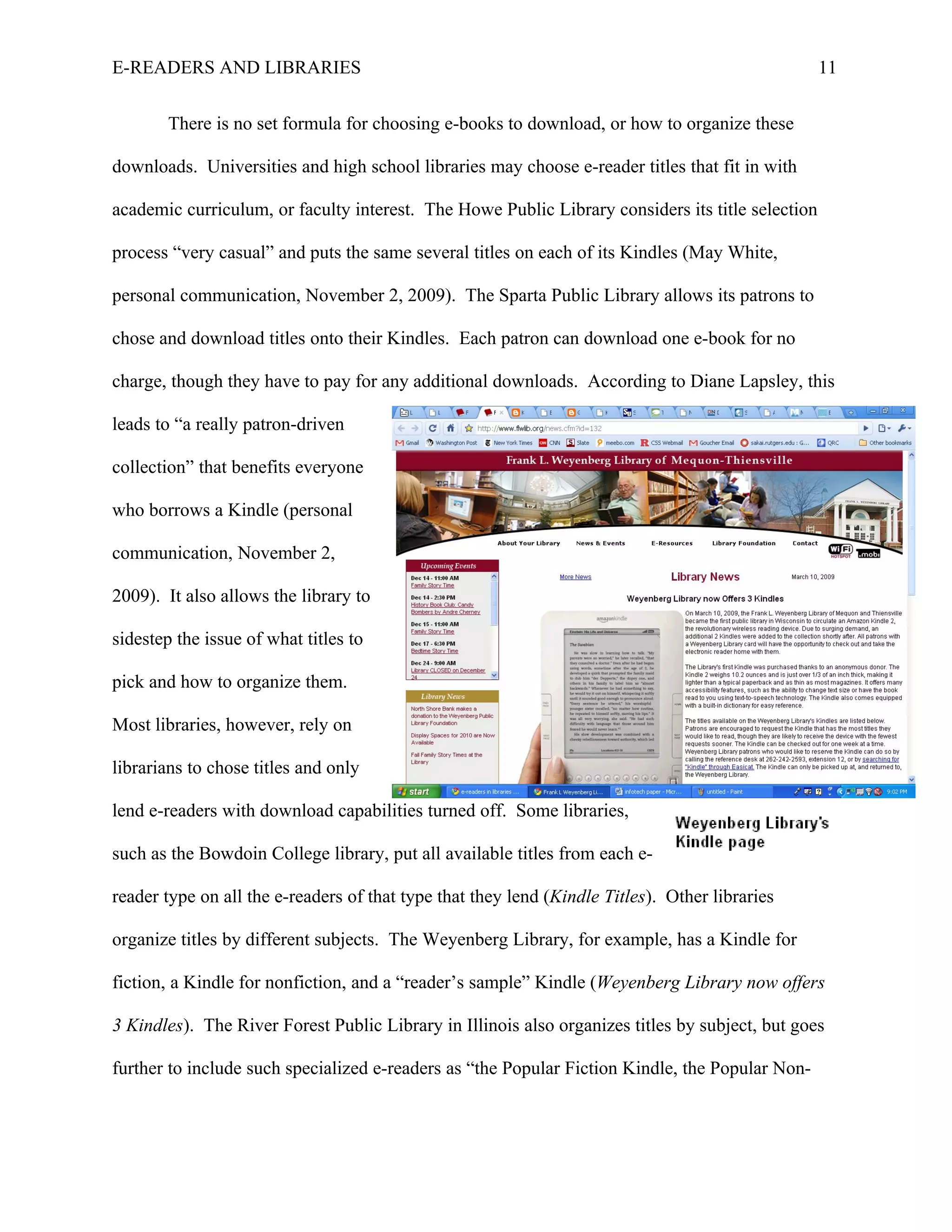 E-READERS AND LIBRARIES                                                                           11


        There is no set formula for choosing e-books to download, or how to organize these

downloads. Universities and high school libraries may choose e-reader titles that fit in with

academic curriculum, or faculty interest. The Howe Public Library considers its title selection

process “very casual” and puts the same several titles on each of its Kindles (May White,

personal communication, November 2, 2009). The Sparta Public Library allows its patrons to

chose and download titles onto their Kindles. Each patron can download one e-book for no

charge, though they have to pay for any additional downloads. According to Diane Lapsley, this

leads to “a really patron-driven

collection” that benefits everyone

who borrows a Kindle (personal

communication, November 2,

2009). It also allows the library to

sidestep the issue of what titles to

pick and how to organize them.

Most libraries, however, rely on

librarians to chose titles and only

lend e-readers with download capabilities turned off. Some libraries,

such as the Bowdoin College library, put all available titles from each e-

reader type on all the e-readers of that type that they lend (Kindle Titles). Other libraries

organize titles by different subjects. The Weyenberg Library, for example, has a Kindle for

fiction, a Kindle for nonfiction, and a “reader’s sample” Kindle (Weyenberg Library now offers

3 Kindles). The River Forest Public Library in Illinois also organizes titles by subject, but goes

further to include such specialized e-readers as “the Popular Fiction Kindle, the Popular Non-
 