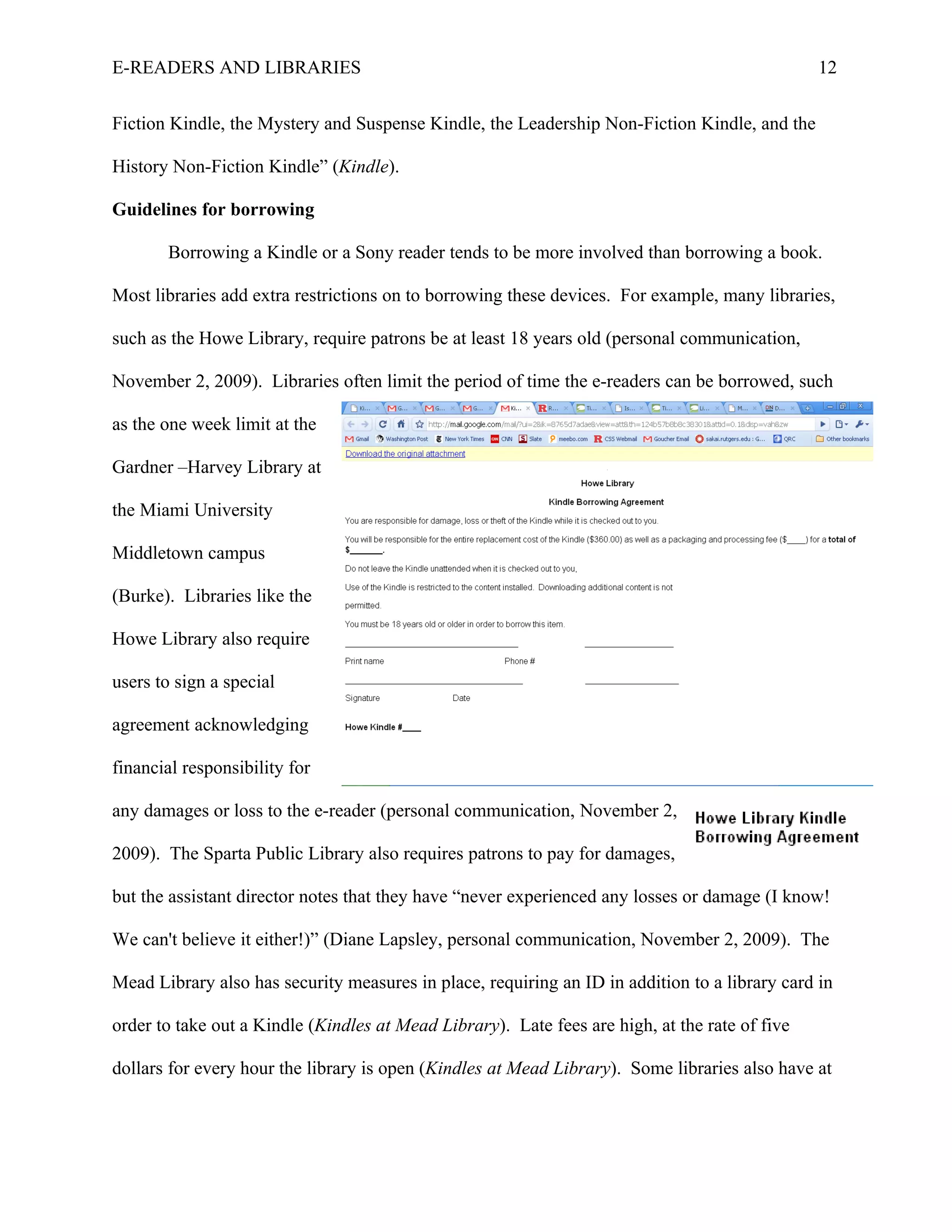 E-READERS AND LIBRARIES                                                                         12


Fiction Kindle, the Mystery and Suspense Kindle, the Leadership Non-Fiction Kindle, and the

History Non-Fiction Kindle” (Kindle).

Guidelines for borrowing

       Borrowing a Kindle or a Sony reader tends to be more involved than borrowing a book.

Most libraries add extra restrictions on to borrowing these devices. For example, many libraries,

such as the Howe Library, require patrons be at least 18 years old (personal communication,

November 2, 2009). Libraries often limit the period of time the e-readers can be borrowed, such

as the one week limit at the

Gardner –Harvey Library at

the Miami University

Middletown campus

(Burke). Libraries like the

Howe Library also require

users to sign a special

agreement acknowledging

financial responsibility for

any damages or loss to the e-reader (personal communication, November 2,

2009). The Sparta Public Library also requires patrons to pay for damages,

but the assistant director notes that they have “never experienced any losses or damage (I know!

We can't believe it either!)” (Diane Lapsley, personal communication, November 2, 2009). The

Mead Library also has security measures in place, requiring an ID in addition to a library card in

order to take out a Kindle (Kindles at Mead Library). Late fees are high, at the rate of five

dollars for every hour the library is open (Kindles at Mead Library). Some libraries also have at
 