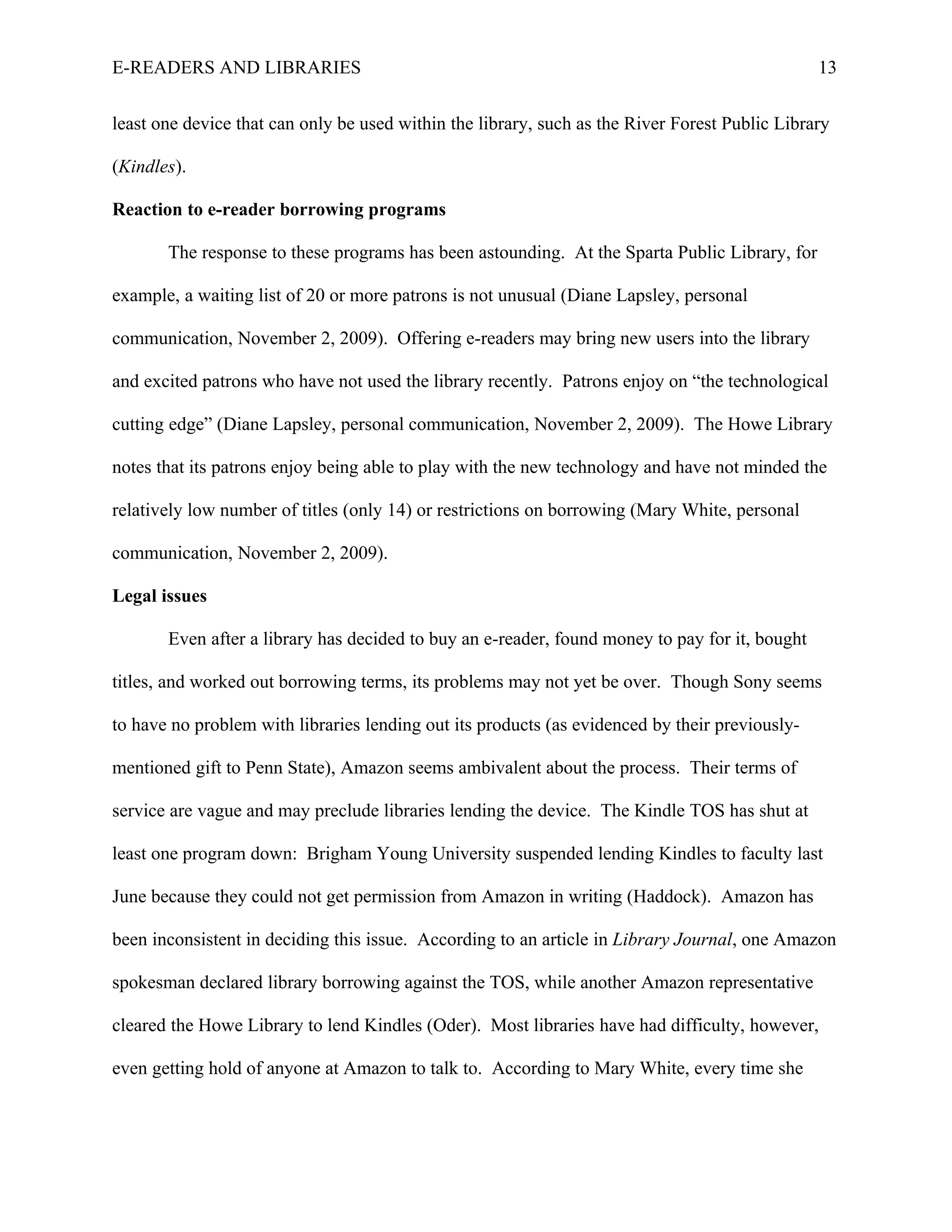 E-READERS AND LIBRARIES                                                                         13


least one device that can only be used within the library, such as the River Forest Public Library

(Kindles).

Reaction to e-reader borrowing programs

       The response to these programs has been astounding. At the Sparta Public Library, for

example, a waiting list of 20 or more patrons is not unusual (Diane Lapsley, personal

communication, November 2, 2009). Offering e-readers may bring new users into the library

and excited patrons who have not used the library recently. Patrons enjoy on “the technological

cutting edge” (Diane Lapsley, personal communication, November 2, 2009). The Howe Library

notes that its patrons enjoy being able to play with the new technology and have not minded the

relatively low number of titles (only 14) or restrictions on borrowing (Mary White, personal

communication, November 2, 2009).

Legal issues

       Even after a library has decided to buy an e-reader, found money to pay for it, bought

titles, and worked out borrowing terms, its problems may not yet be over. Though Sony seems

to have no problem with libraries lending out its products (as evidenced by their previously-

mentioned gift to Penn State), Amazon seems ambivalent about the process. Their terms of

service are vague and may preclude libraries lending the device. The Kindle TOS has shut at

least one program down: Brigham Young University suspended lending Kindles to faculty last

June because they could not get permission from Amazon in writing (Haddock). Amazon has

been inconsistent in deciding this issue. According to an article in Library Journal, one Amazon

spokesman declared library borrowing against the TOS, while another Amazon representative

cleared the Howe Library to lend Kindles (Oder). Most libraries have had difficulty, however,

even getting hold of anyone at Amazon to talk to. According to Mary White, every time she
 