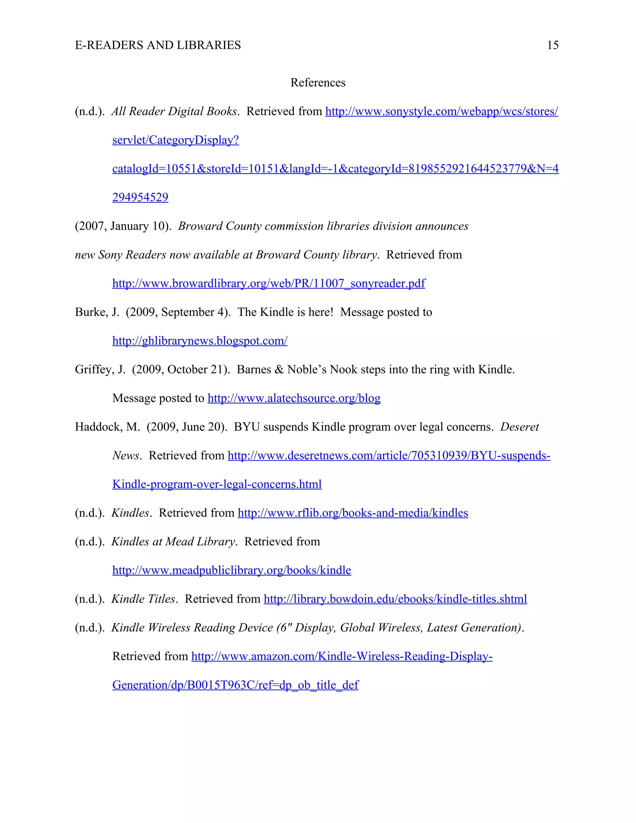 E-READERS AND LIBRARIES                                                                       15


                                            References

(n.d.). All Reader Digital Books. Retrieved from http://www.sonystyle.com/webapp/wcs/stores/

       servlet/CategoryDisplay?

       catalogId=10551&storeId=10151&langId=-1&categoryId=8198552921644523779&N=4

       294954529

(2007, January 10). Broward County commission libraries division announces

new Sony Readers now available at Broward County library. Retrieved from

       http://www.browardlibrary.org/web/PR/11007_sonyreader.pdf

Burke, J. (2009, September 4). The Kindle is here! Message posted to

       http://ghlibrarynews.blogspot.com/

Griffey, J. (2009, October 21). Barnes & Noble’s Nook steps into the ring with Kindle.

       Message posted to http://www.alatechsource.org/blog

Haddock, M. (2009, June 20). BYU suspends Kindle program over legal concerns. Deseret

       News. Retrieved from http://www.deseretnews.com/article/705310939/BYU-suspends-

       Kindle-program-over-legal-concerns.html

(n.d.). Kindles. Retrieved from http://www.rflib.org/books-and-media/kindles

(n.d.). Kindles at Mead Library. Retrieved from

       http://www.meadpubliclibrary.org/books/kindle

(n.d.). Kindle Titles. Retrieved from http://library.bowdoin.edu/ebooks/kindle-titles.shtml

(n.d.). Kindle Wireless Reading Device (6" Display, Global Wireless, Latest Generation).

       Retrieved from http://www.amazon.com/Kindle-Wireless-Reading-Display-

       Generation/dp/B0015T963C/ref=dp_ob_title_def
 