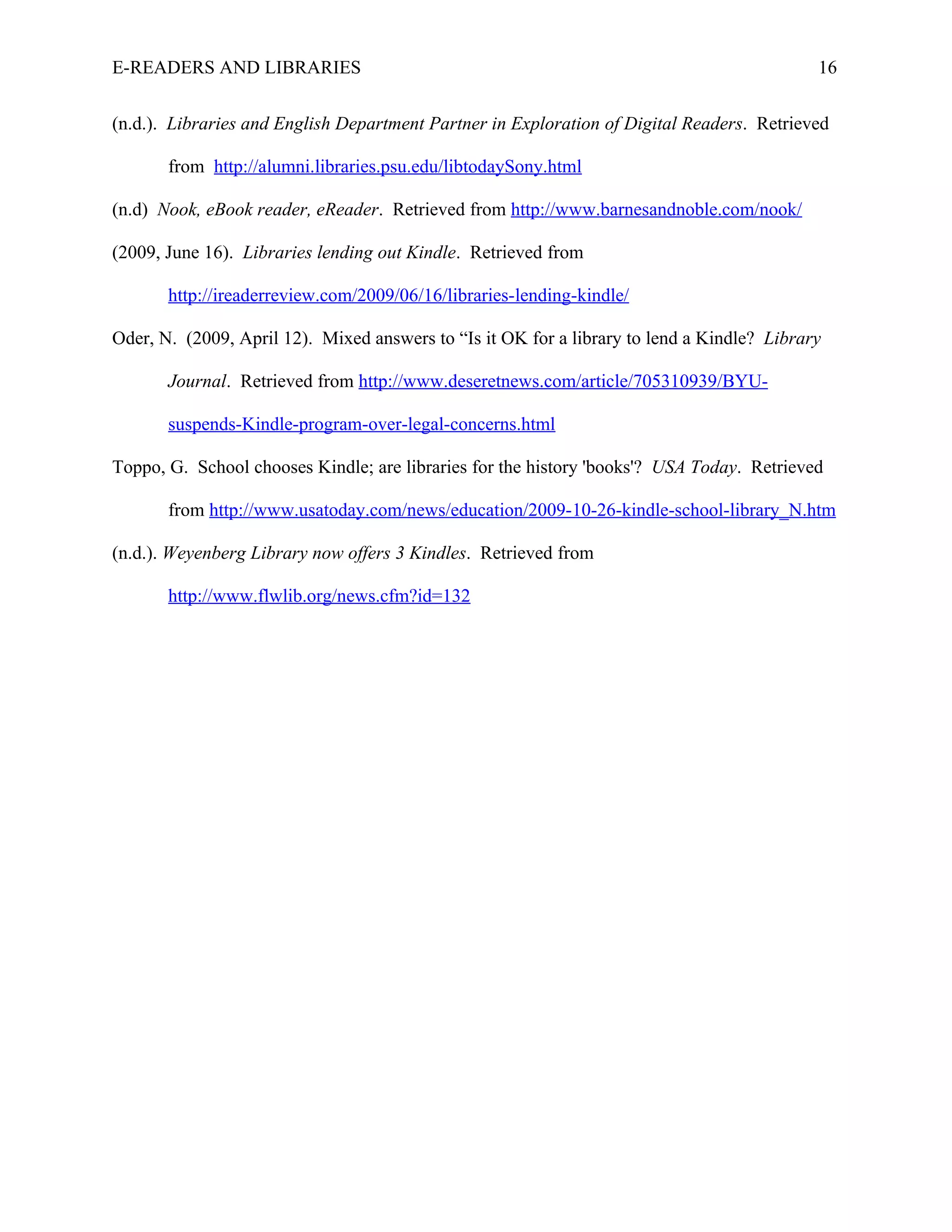 E-READERS AND LIBRARIES                                                                     16


(n.d.). Libraries and English Department Partner in Exploration of Digital Readers. Retrieved

       from http://alumni.libraries.psu.edu/libtodaySony.html

(n.d) Nook, eBook reader, eReader. Retrieved from http://www.barnesandnoble.com/nook/

(2009, June 16). Libraries lending out Kindle. Retrieved from

       http://ireaderreview.com/2009/06/16/libraries-lending-kindle/

Oder, N. (2009, April 12). Mixed answers to “Is it OK for a library to lend a Kindle? Library

       Journal. Retrieved from http://www.deseretnews.com/article/705310939/BYU-

       suspends-Kindle-program-over-legal-concerns.html

Toppo, G. School chooses Kindle; are libraries for the history 'books'? USA Today. Retrieved

       from http://www.usatoday.com/news/education/2009-10-26-kindle-school-library_N.htm

(n.d.). Weyenberg Library now offers 3 Kindles. Retrieved from

       http://www.flwlib.org/news.cfm?id=132
 