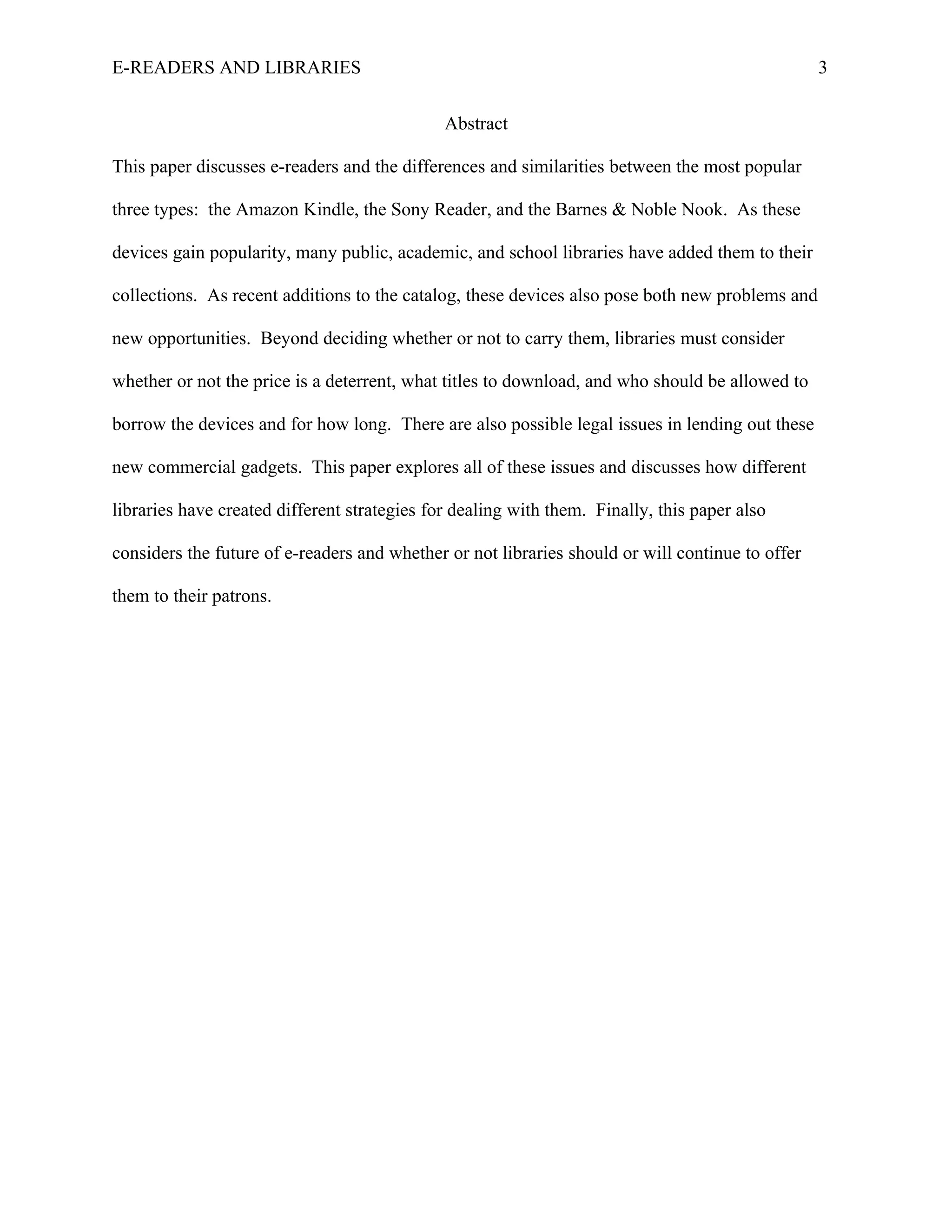 E-READERS AND LIBRARIES                                                                           3


                                              Abstract

This paper discusses e-readers and the differences and similarities between the most popular

three types: the Amazon Kindle, the Sony Reader, and the Barnes & Noble Nook. As these

devices gain popularity, many public, academic, and school libraries have added them to their

collections. As recent additions to the catalog, these devices also pose both new problems and

new opportunities. Beyond deciding whether or not to carry them, libraries must consider

whether or not the price is a deterrent, what titles to download, and who should be allowed to

borrow the devices and for how long. There are also possible legal issues in lending out these

new commercial gadgets. This paper explores all of these issues and discusses how different

libraries have created different strategies for dealing with them. Finally, this paper also

considers the future of e-readers and whether or not libraries should or will continue to offer

them to their patrons.
 