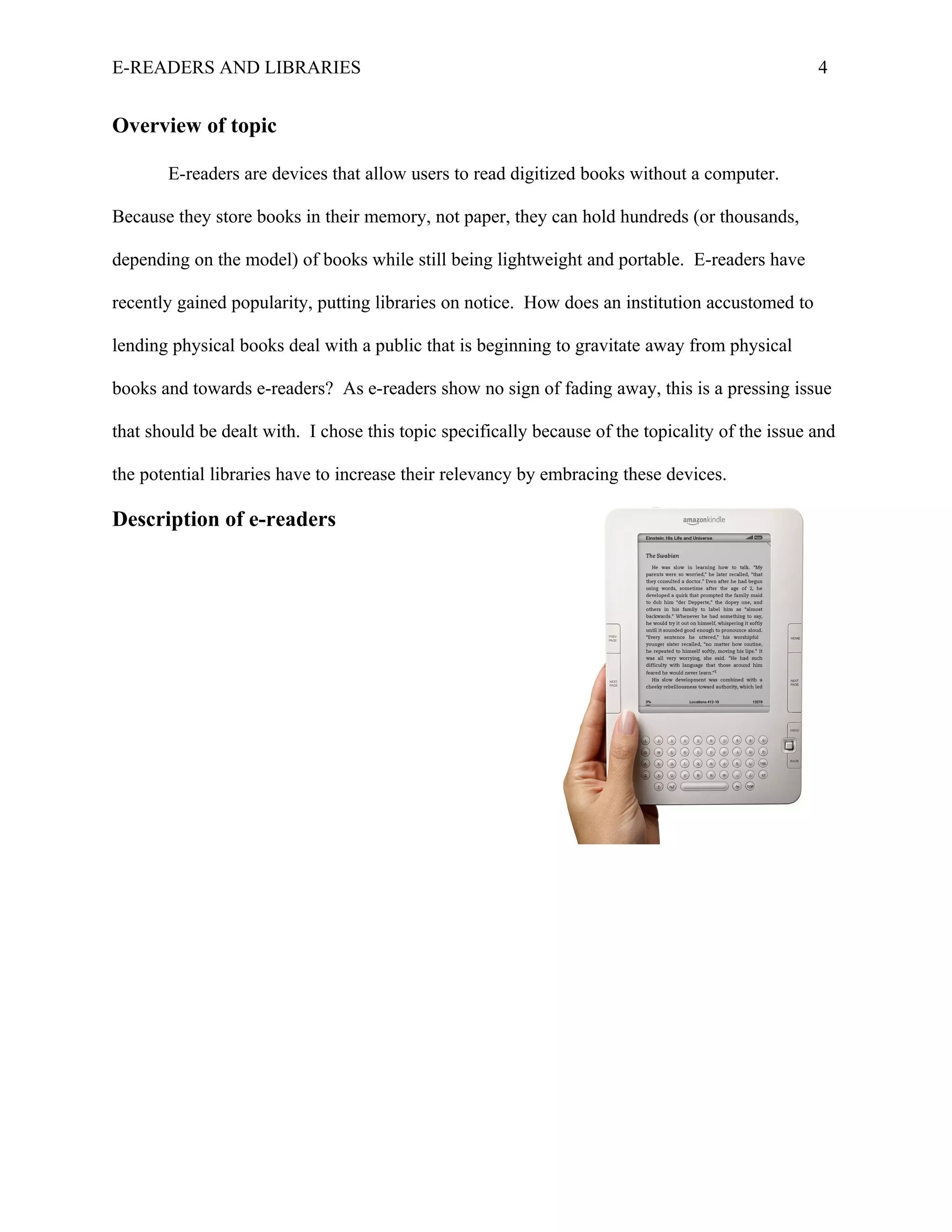 E-READERS AND LIBRARIES                                                                           4


Overview of topic

       E-readers are devices that allow users to read digitized books without a computer.

Because they store books in their memory, not paper, they can hold hundreds (or thousands,

depending on the model) of books while still being lightweight and portable. E-readers have

recently gained popularity, putting libraries on notice. How does an institution accustomed to

lending physical books deal with a public that is beginning to gravitate away from physical

books and towards e-readers? As e-readers show no sign of fading away, this is a pressing issue

that should be dealt with. I chose this topic specifically because of the topicality of the issue and

the potential libraries have to increase their relevancy by embracing these devices.

Description of e-readers
 