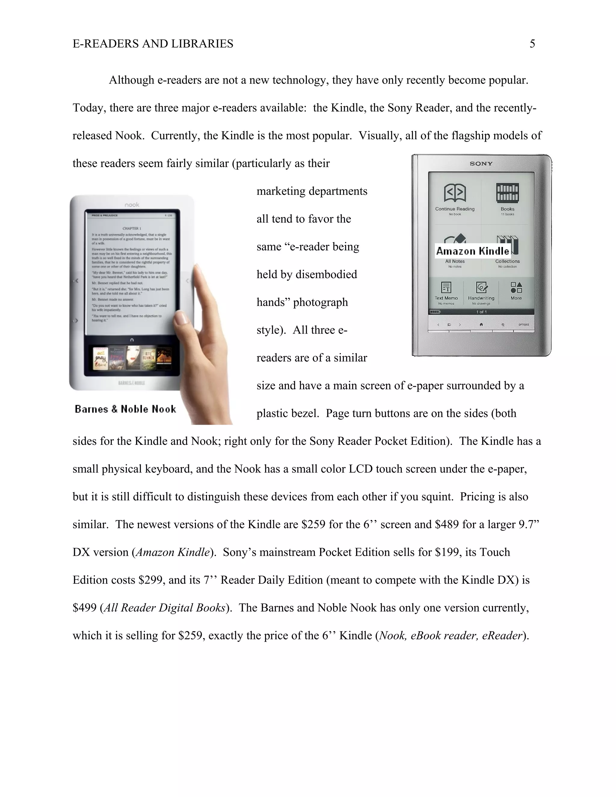 E-READERS AND LIBRARIES                                                                                 5


        Although e-readers are not a new technology, they have only recently become popular.

Today, there are three major e-readers available: the Kindle, the Sony Reader, and the recently-

released Nook. Currently, the Kindle is the most popular. Visually, all of the flagship models of

these readers seem fairly similar (particularly as their

                                        marketing departments

                                        all tend to favor the

                                        same “e-reader being

                                        held by disembodied

                                        hands” photograph

                                        style). All three e-

                                        readers are of a similar

                                        size and have a main screen of e-paper surrounded by a

                                        plastic bezel. Page turn buttons are on the sides (both

sides for the Kindle and Nook; right only for the Sony Reader Pocket Edition). The Kindle has a

small physical keyboard, and the Nook has a small color LCD touch screen under the e-paper,

but it is still difficult to distinguish these devices from each other if you squint. Pricing is also

similar. The newest versions of the Kindle are $259 for the 6’’ screen and $489 for a larger 9.7”

DX version (Amazon Kindle). Sony’s mainstream Pocket Edition sells for $199, its Touch

Edition costs $299, and its 7’’ Reader Daily Edition (meant to compete with the Kindle DX) is

$499 (All Reader Digital Books). The Barnes and Noble Nook has only one version currently,

which it is selling for $259, exactly the price of the 6’’ Kindle (Nook, eBook reader, eReader).
 