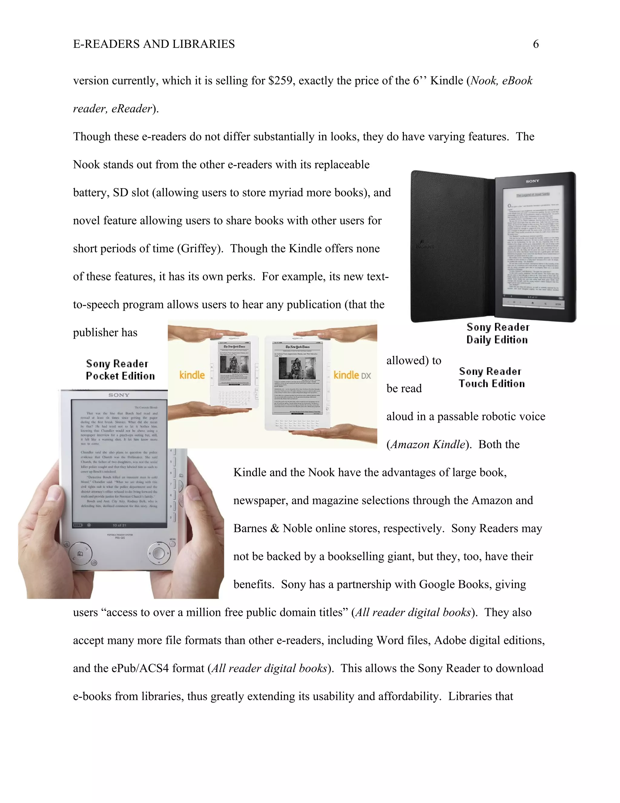 E-READERS AND LIBRARIES                                                                             6


version currently, which it is selling for $259, exactly the price of the 6’’ Kindle (Nook, eBook

reader, eReader).

Though these e-readers do not differ substantially in looks, they do have varying features. The

Nook stands out from the other e-readers with its replaceable

battery, SD slot (allowing users to store myriad more books), and

novel feature allowing users to share books with other users for

short periods of time (Griffey). Though the Kindle offers none

of these features, it has its own perks. For example, its new text-

to-speech program allows users to hear any publication (that the

publisher has

                                                                   allowed) to

                                                                   be read

                                                                   aloud in a passable robotic voice

                                                                   (Amazon Kindle). Both the

                                  Kindle and the Nook have the advantages of large book,

                                  newspaper, and magazine selections through the Amazon and

                                  Barnes & Noble online stores, respectively. Sony Readers may

                                  not be backed by a bookselling giant, but they, too, have their

                                  benefits. Sony has a partnership with Google Books, giving

users “access to over a million free public domain titles” (All reader digital books). They also

accept many more file formats than other e-readers, including Word files, Adobe digital editions,

and the ePub/ACS4 format (All reader digital books). This allows the Sony Reader to download

e-books from libraries, thus greatly extending its usability and affordability. Libraries that
 