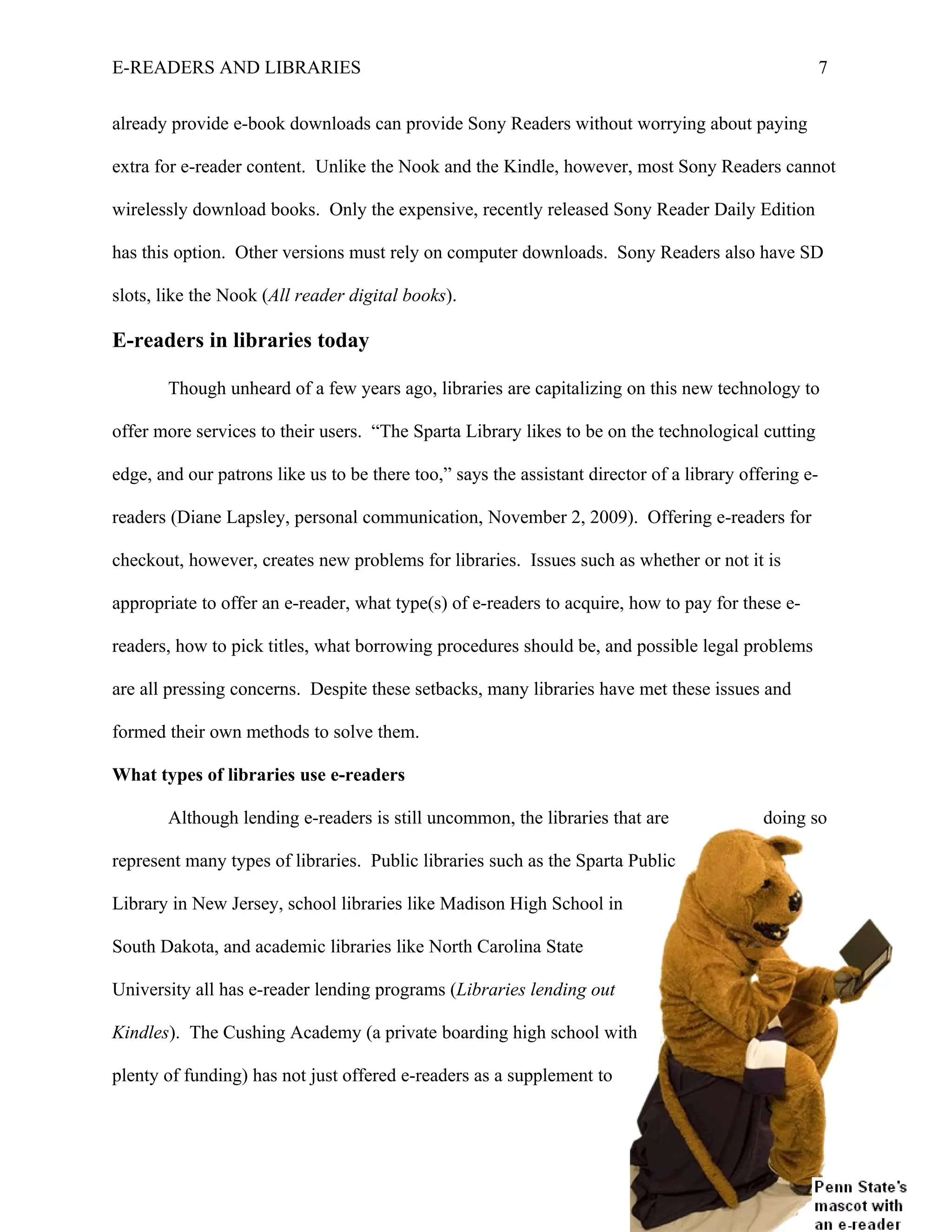 E-READERS AND LIBRARIES                                                                                7


already provide e-book downloads can provide Sony Readers without worrying about paying

extra for e-reader content. Unlike the Nook and the Kindle, however, most Sony Readers cannot

wirelessly download books. Only the expensive, recently released Sony Reader Daily Edition

has this option. Other versions must rely on computer downloads. Sony Readers also have SD

slots, like the Nook (All reader digital books).

E-readers in libraries today

       Though unheard of a few years ago, libraries are capitalizing on this new technology to

offer more services to their users. “The Sparta Library likes to be on the technological cutting

edge, and our patrons like us to be there too,” says the assistant director of a library offering e-

readers (Diane Lapsley, personal communication, November 2, 2009). Offering e-readers for

checkout, however, creates new problems for libraries. Issues such as whether or not it is

appropriate to offer an e-reader, what type(s) of e-readers to acquire, how to pay for these e-

readers, how to pick titles, what borrowing procedures should be, and possible legal problems

are all pressing concerns. Despite these setbacks, many libraries have met these issues and

formed their own methods to solve them.

What types of libraries use e-readers

       Although lending e-readers is still uncommon, the libraries that are                 doing so

represent many types of libraries. Public libraries such as the Sparta Public

Library in New Jersey, school libraries like Madison High School in

South Dakota, and academic libraries like North Carolina State

University all has e-reader lending programs (Libraries lending out

Kindles). The Cushing Academy (a private boarding high school with

plenty of funding) has not just offered e-readers as a supplement to
 